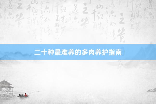 二十种最难养的多肉养护指南